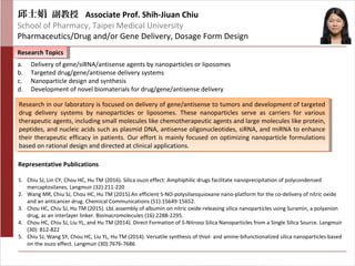 邱士娟 副教授 Associate Prof. Shih-Jiuan Chiu
School of Pharmacy, Taipei Medical University
Pharmaceutics/Drug and/or Gene Delivery, Dosage Form Design
Research TopicsResearch Topics
Representative Publications
a. Delivery of gene/siRNA/antisense agents by nanoparticles or liposomes
b. Targeted drug/gene/antisense delivery systems
c. Nanoparticle design and synthesis
d. Development of novel biomaterials for drug/gene/antisense delivery
1. Chiu SJ, Lin CY, Chou HC, Hu TM (2016). Silica ouzo effect: Amphiphilic drugs facilitate nanoprecipitation of polycondensed
mercaptosilanes, Langmuir (32):211-220
2. Wang MR, Chiu SJ, Chou HC, Hu TM (2015).An efficient S-NO-polysilsesquioxane nano-platform for the co-delivery of nitric oxide
and an anticancer drug. Chemical Communications (51):15649-15652.
3. Chou HC, Chiu SJ, Hu TM (2015). LbL assembly of albumin on nitric oxide-releasing silica nanoparticles using Suramin, a polyanion
drug, as an interlayer linker. Biomacromolecules (16):2288-2295.
4. Chou HC, Chiu SJ, Liu YL, and Hu TM (2014). Direct Formation of S-Nitroso Silica Nanoparticles from a Single Silica Source. Langmuir
(30): 812-822
5. Chiu SJ, Wang SY, Chou HC, Liu YL, Hu TM (2014). Versatile synthesis of thiol- and amine-bifunctionalized silica nanoparticles based
on the ouzo effect. Langmuir (30):7676-7686
Research in our laboratory is focused on delivery of gene/antisense to tumors and development of targeted
drug delivery systems by nanoparticles or liposomes. These nanoparticles serve as carriers for various
therapeutic agents, including small molecules like chemotherapeutic agents and large molecules like protein,
peptides, and nucleic acids such as plasmid DNA, antisense oligonucleotides, siRNA, and miRNA to enhance
their therapeutic efficacy in patients. Our effort is mainly focused on optimizing nanoparticle formulations
based on rational design and directed at clinical applications.
Research in our laboratory is focused on delivery of gene/antisense to tumors and development of targeted
drug delivery systems by nanoparticles or liposomes. These nanoparticles serve as carriers for various
therapeutic agents, including small molecules like chemotherapeutic agents and large molecules like protein,
peptides, and nucleic acids such as plasmid DNA, antisense oligonucleotides, siRNA, and miRNA to enhance
their therapeutic efficacy in patients. Our effort is mainly focused on optimizing nanoparticle formulations
based on rational design and directed at clinical applications.
 