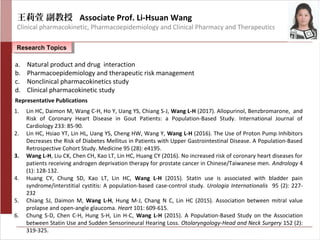 王莉萱 副教授 Associate Prof. Li-Hsuan Wang
Clinical pharmacokinetic, Pharmacoepidemiology and Clinical Pharmacy and Therapeutics
Research TopicsResearch Topics
a. Natural product and drug interaction
b. Pharmacoepidemiology and therapeutic risk management
c. Nonclinical pharmacokinetics study
d. Clinical pharmacokinetic study
1. Lin HC, Daimon M, Wang C-H, Ho Y, Uang YS, Chiang S-J, Wang L-H (2017). Allopurinol, Benzbromarone, and
Risk of Coronary Heart Disease in Gout Patients: a Population-Based Study. International Journal of
Cardiology 233: 85-90.
2. Lin HC, Hsiao YT, Lin HL, Uang YS, Cheng HW, Wang Y, Wang L-H (2016). The Use of Proton Pump Inhibitors
Decreases the Risk of Diabetes Mellitus in Patients with Upper Gastrointestinal Disease. A Population-Based
Retrospective Cohort Study. Medicine 95 (28): e4195.
3. Wang L-H, Liu CK, Chen CH, Kao LT, Lin HC, Huang CY (2016). No increased risk of coronary heart diseases for
patients receiving androgen deprivation therapy for prostate cancer in Chinese/Taiwanese men. Andrology 4
(1): 128-132.
4. Huang CY, Chung SD, Kao LT, Lin HC, Wang L-H (2015). Statin use is associated with bladder pain
syndrome/interstitial cystitis: A population-based case-control study. Urologia Internationalis 95 (2): 227-
232
5. Chiang SJ, Daimon M, Wang L-H, Hung M-J, Chang N C, Lin HC (2015). Association between mitral value
prolapse and open-angle glaucoma. Heart 101: 609-615.
6. Chung S-D, Chen C-H, Hung S-H, Lin H-C, Wang L-H (2015). A Population-Based Study on the Association
between Statin Use and Sudden Sensorineural Hearing Loss. Otolaryngology-Head and Neck Surgery 152 (2):
319-325.
Representative Publications
 