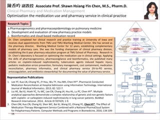 陳香吟 副教授 Associate Prof. Shawn Hsiang-Yin Chen, M.S., Pharm.D.
Clinical Pharmacy and Medication Management
Optimization the medication use and pharmacy service in clinical practice
Research TopicsResearch Topics
Representative Publications
a.Pharmacogenomics and pharmacoepidemiology on pulmonary medicine
b. Development and evaluation of new pharmacy practice models
c. Bioinformatics and cloud-based medication record
Dr. Chen completed her clinical research and practice training at University of Iowa and
receives dual appointments from TMU and TMU-Wanfang Medical Center. She has served as
the pharmacy director, Wanfang Medical Center for 12 years, establishing complementary
models of pharmacy care. She was the funding chairperson of clinical pharmacy division,
establishing the 6 year pharmacy education program at TMU School of Pharmacy. Research in
Dr. Chen’s laboratory is focused on optimizing the medication use in clinical settings. Applying
the skills of pharmacogenomics, pharmacovigilance and bioinformatics, she published many
articles on cisplatin-induced nephrotoxicity, tuberculosis agents induced hepatic injury,
pediatric medication errors prevention, formulary management, cost containment, medication
reconciliation, pharmacy informatics, and clinical pharmacy service (IV-to-PO service,
antocoagulation, and antibiotics stewardship) for documenting the value of pharmacy service.
Dr. Chen completed her clinical research and practice training at University of Iowa and
receives dual appointments from TMU and TMU-Wanfang Medical Center. She has served as
the pharmacy director, Wanfang Medical Center for 12 years, establishing complementary
models of pharmacy care. She was the funding chairperson of clinical pharmacy division,
establishing the 6 year pharmacy education program at TMU School of Pharmacy. Research in
Dr. Chen’s laboratory is focused on optimizing the medication use in clinical settings. Applying
the skills of pharmacogenomics, pharmacovigilance and bioinformatics, she published many
articles on cisplatin-induced nephrotoxicity, tuberculosis agents induced hepatic injury,
pediatric medication errors prevention, formulary management, cost containment, medication
reconciliation, pharmacy informatics, and clinical pharmacy service (IV-to-PO service,
antocoagulation, and antibiotics stewardship) for documenting the value of pharmacy service.
1. Lee YY, Kuo LN, Chiang YC, JY Hou, Wu TY, Hsu MH, Chen HY*. Pharmacist Conducted
Medcation Reconciliation at Hospital Admission using Information Technology. International
Journal of Medical Informatics. 2013; 82: 522-7.
2. Liu HE, Bai KJ, Hsieh YC, Yu MC, Lee CN, Chang JH, Hsu HL, Lu PC, Chen HY*. Multiple
analytical approaches demonstrate a complex relationship of genetic and non-genetic factors
with cisplatin- or carboplatin-induced nephrotoxicity in lung cancer patients. BioMed
Research International. 2014; Article ID 937429, 1-9.
3. Chen CM, Kuo CN, Cheng KJ, Shen WC, Bai KJ, Wang CC, Chiang YC, Chen HY*. The Effect of
Medication Therapy Management Service Combined with a National PharmaCloud System
for Polypharmacy Patients. Computer Methods and Programs in Biomedicine, 2016; 134:109-
19.
 