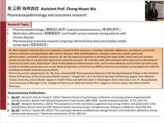 宗軒吳 助理教授 Assistant Prof. Chung-Hsuen Wu
Pharmacoepidemiology and outcomes research
Research TopicsResearch Topics
Representative Publications
a. Pharmacoepidemiology ( 藥物流行病學 ) and pharmacoeconomics ( 藥事經濟學 )
b. Medication adherence ( 服藥順從性 ) and health service research among patients with
chronic diseases
c. Pharmaceutical outcomes research using large administrative data and complex sample
survey data ( 資料庫研究 )
1. Wu CH*, Wang CC, Katz AJ, Farley JF. (2013) “National trends of psychotropic medication use among patients diagnosed with
anxiety disorders: Results from Medical Expenditure Panel Survey 2004-2009” Journal of Anxiety Disorder. 27 (2): 163-170
2. Wu CH*, Wang CC, Kennedy J. (2013) “The prevalence of herb and dietary supplement use among children and adolescents in the
United States: Results from the 2007 National Health Interview Survey” Complementary Therapies in Medicine. 21(4):358-363
3. Wu CH*, Farley JF, Gaynes BN. (2012) “The association between antidepressant dosage titration and medication adherence among
patients with depression.” Depression and Anxiety. 29 (6): 506-514
Dr. Wu’s research interests focus on medication-related health outcomes, including medication adherence, persistence, and health
resource utilization among patients with chronic diseases. With multidisciplinary training in pharmacy, health policy and
administration, and health services research, Dr. Wu has extensive experience working with large health claims data and complex
sample survey data to conduct pharmaceutical outcomes research. He is familiar with administrative claims data such as MarketScan®
Commercial Claims data, MarketScan® Multi-States Medicaid Administrative data, and Humana Medicare and Commercial Claim Data
as well as complex survey data such as the Medical Expenditure Panel Survey (MEPS), National Comorbidity Survey-Replication (NCS-R),
and National Health Interview Survey (NHIS).
Prior to his current appointment, Dr. Wu was a Human/UNC Pharmaceutical Outcomes Post-Doctoral Research Fellow in the Eshelman
School of Pharmacy at the University of North Carolina – Chapel Hill, U.S.A. He had his Bachelor of Pharmacy degree from National
Taiwan University and his Master degree in Health Policy and Administration in Washington State University U.S.A. Dr. Wu graduated
from University of Michigan U.S.A., College of Pharmacy in 2010 and had his Ph.D. degree in Clinical, Social, and Administrative
Pharmacy.
Dr. Wu’s research interests focus on medication-related health outcomes, including medication adherence, persistence, and health
resource utilization among patients with chronic diseases. With multidisciplinary training in pharmacy, health policy and
administration, and health services research, Dr. Wu has extensive experience working with large health claims data and complex
sample survey data to conduct pharmaceutical outcomes research. He is familiar with administrative claims data such as MarketScan®
Commercial Claims data, MarketScan® Multi-States Medicaid Administrative data, and Humana Medicare and Commercial Claim Data
as well as complex survey data such as the Medical Expenditure Panel Survey (MEPS), National Comorbidity Survey-Replication (NCS-R),
and National Health Interview Survey (NHIS).
Prior to his current appointment, Dr. Wu was a Human/UNC Pharmaceutical Outcomes Post-Doctoral Research Fellow in the Eshelman
School of Pharmacy at the University of North Carolina – Chapel Hill, U.S.A. He had his Bachelor of Pharmacy degree from National
Taiwan University and his Master degree in Health Policy and Administration in Washington State University U.S.A. Dr. Wu graduated
from University of Michigan U.S.A., College of Pharmacy in 2010 and had his Ph.D. degree in Clinical, Social, and Administrative
Pharmacy.
 