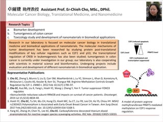 卓爾婕 助理教授 Assistant Prof. Er-Chieh Cho, MSc., DPhil.
Molecular Cancer Biology, Translational Medicine, and Nanomedicine
Research TopicsResearch Topics
Representative Publications
1. Cho EC, Zheng S, Munro S, Liu G, Carr SM, Moehlenbrink J, Lu YC, Stimson L, Khan O, Konietzny R,
McGouran J, Coutts AS, Kessler B, Kerr DJ, Thangue NB. Arginine Methylation Controls Growth
Regulation by E2F-1. EMBO J. 2012 Feb 10;31(7):1785-97.
2. Cho EC, Kuo ML, Liu X, Yang L, Hsieh YC, Wang J, Cheng Y, Yen Y. Tumor suppressor FOXO3
regulates
ribonucleotide reductase subunit RRM2B and impacts on survival of cancer patients. Oncotarget.
2014 Jul 15;5(13):4834-44.
3. Hsieh YC, Cho EC, Tu SH, Wu CH, Hung CS, Hsieh MC, Su CT, Liu YR, Lee CH, Ho YS, Chiou HY. MSH2
rs2303425 Polymorphism is Associated with Early-Onset Breast Cancer in Taiwan. Ann Surg Oncol.
2017 Feb;24(2):603-610. doi: 10.1245/s10434-016-5168-5.
4. Yang KC, Zheng JH, Chen YL, Lee KC, Cho EC. Carboxyfullerene decorated titanium dioxid
enanomaterials for reactive oxygen species scavenging activities. RSC Adv. 2016(6):53025-53033.
A model of protein arginine
methyltransferase PRMT5-mediated
methylation on E2F1 response
regulation.
Research in our laboratory is focused on molecular cancer biology in translational
medicine and biomedical applications of nanomaterials. The molecular mechanisms of
tumor development has been researched by studying protein post-translational
modifications of key cellular regulators such as E2F1 and p53; the transcriptional
regulation of CREB in leukemogenesis has also been studied; tumorigenesis in colon
cancer is currently under investigation in our group; our laboratory is also cooperating
with scientists in material science and bioinformatics. Undergoing projects include
evaluation and development of different nanomaterials in biomedical application.
Research in our laboratory is focused on molecular cancer biology in translational
medicine and biomedical applications of nanomaterials. The molecular mechanisms of
tumor development has been researched by studying protein post-translational
modifications of key cellular regulators such as E2F1 and p53; the transcriptional
regulation of CREB in leukemogenesis has also been studied; tumorigenesis in colon
cancer is currently under investigation in our group; our laboratory is also cooperating
with scientists in material science and bioinformatics. Undergoing projects include
evaluation and development of different nanomaterials in biomedical application.
E2F1 level PRMT5 level
E2F1 methylated and
transcription suppressed
E2F1-induced apoptosis
increased
a. Biomarker development
b. Tumorigenesis of colon cancer
c. Toxicology study and development of nanomaterials in biomedical applications
 