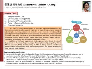 Research TopicsResearch Topics
Representative publications
a. Interprofessional Care
b. Chronic Disease Management
c. Evaluation of Pharmacy Services
d. Factors Influencing Medication Use
e. Pharmacy Education
1. Patterson BJ, Chang EH, Witry MJ, Garza OW, Trewet CB. Pilot evaluation of a continuing professional development tool for
developing leadership skills. Research in Social & Administrative Pharmacy. 2013 Mar-Apr;9(2):222-9.
2. Doucette WR, Chang EH, Pendergast JF, Wright KB, Chrischilles EA, Farris KB. Development and initial assessment of the
Medication Use Self Evaluation (MUSE) Tool. Clinical Therapeutics. 2013 Mar;35(3):344-50.
3. Patterson BJ, Garza OW, Witry MJ, Chang EH, Letendre DE, Trewet CB. A leadership elective course developed and taught by
graduate students. American Journal of Pharmaceutical Education. 2013 Dec;77(10):223.
Dr. Chang’s research group focuses on pharmacy practice and education. We
believe that practice-based research is important for expanding pharmacist roles and
advancing the pharmacy profession. In particular, we are interested in understanding
patient perceptions of medication use and evaluating interventions to improve patient
outcomes. Our group specializes in qualitative methods and mixed quantitative and
qualitative methods. Recent projects involve medication adherence, health literacy,
medication reconciliation, and controlled drugs policy in Taiwan.
In addition to the faculty appointment, Dr. Chang serves as the Deputy Director of
Department of Pharmacy, Taipei Municipal Wanfang Hospital (Managed by Taipei
Medical University, TMU). Prior to arriving at TMU, Dr. Chang received her Ph.D. in
Pharmaceutical Socioeconomics from the University of Iowa and Doctor of Pharmacy
from the Ohio State University.
Dr. Chang’s research group focuses on pharmacy practice and education. We
believe that practice-based research is important for expanding pharmacist roles and
advancing the pharmacy profession. In particular, we are interested in understanding
patient perceptions of medication use and evaluating interventions to improve patient
outcomes. Our group specializes in qualitative methods and mixed quantitative and
qualitative methods. Recent projects involve medication adherence, health literacy,
medication reconciliation, and controlled drugs policy in Taiwan.
In addition to the faculty appointment, Dr. Chang serves as the Deputy Director of
Department of Pharmacy, Taipei Municipal Wanfang Hospital (Managed by Taipei
Medical University, TMU). Prior to arriving at TMU, Dr. Chang received her Ph.D. in
Pharmaceutical Socioeconomics from the University of Iowa and Doctor of Pharmacy
from the Ohio State University.
張雅惠 助理教授 Assistant Prof. Elizabeth H. Chang
Clinical, Social and Administrative Pharmacy
 