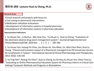 鄭桂如 講師 Lecturer Kuei-Ju Cheng, Ph.D.
Research AreasResearch Areas
Representative Publications
Clinical research and projects with focus on:
a.Cost saving on pharmacist interventions
b.Medication utilization evaluations
c.Development of informatics systems in hospital pharmacy
d.Development of informatics systems in pharmacy education
1. Yu-Hsuan Yen , Li-Na Kuo , Min-Huei Hsu , Yu-Chuan Li , Kuei-Ju Cheng. “Evaluation of
the electronic adverse drug event management system.” Journal of Experimental and
Clinical Medicine(JECM). 2010 Dec ； 2 （ 6 ）： 287-291
2. Yu-Hsuan Yen, Hsiang-Yin Chen, Leu Wuan-Jin, You-Meei, Lin, Wan Chen Shen, Kuei-Ju
Cheng. “Clinical and Economic Impact of a Pharmacist-managed IV-to-PO Conversion Service
for Levofloxacin in Taiwan.” International Journal of Clinical Pharmacology and Therapeutics.
2012; 50(2): 136-141
3. Yu-Ting Yeh*, Hsiang-Yin Chen*, Kuei-Ju Cheng, Su-An Hou,Yu-Hsuan Yen, Chien-Tsai Liu.
“Evaluating an Online Pharmaceutical Education System for Pharmacy Interns in Critical Care
Settings”Computer Methods and Programs in Biomedicine
 