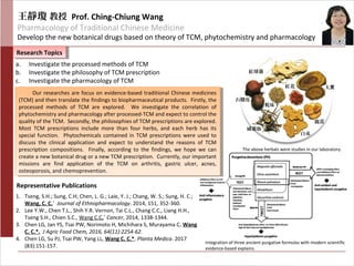 石榴皮
紅球薑
蛇床子
威靈仙
白朮
鹿茸
紅花 大黃
王靜瓊 教授 Prof. Ching-Chiung Wang
Pharmacology of Traditional Chinese Medicine
Develop the new botanical drugs based on theory of TCM, phytochemistry and pharmacology
Research TopicsResearch Topics
1. Tseng, S.H.; Sung, C.H; Chen, L. G.; Laie, Y. J.; Chang, W. S.; Sung, H. C.;
Wang, C. C.*
Journal of Ethnopharmacology. 2014, 151, 352-360.
2. Lee Y.W., Chen T.L., Shih Y.R. Vernon, Tai C.L., Chang C.C., Liang H.H.,
Tseng S.H., Chien S.C., Wang C.C.*
Cancer, 2014, 1338-1344.
3. Chen LG, Jan YS, Tsai PW, Norimoto H, Michihara S, Murayama C, Wang
C. C.*. J Agric Food Chem, 2016, 64(11):2254-62.
4. Chen LG, Su PJ, Tsai PW, Yang LL, Wang C. C.*. Planta Medica. 2017
(83):151-157.
a. Investigate the processed methods of TCM
b. Investigate the philosophy of TCM prescription
c. Investigate the pharmacology of TCM
The above herbals were studies in our laboratory.
Our researches are focus on evidence-based traditional Chinese medicines
(TCM) and then translate the findings to biopharmaceutical products. Firstly, the
processed methods of TCM are explored. We investigate the correlation of
phytochemistry and pharmacology after processed-TCM and expect to control the
quality of the TCM. Secondly, the philosophies of TCM prescriptions are explored.
Most TCM prescriptions include more than four herbs, and each herb has its
special function. Phytochemicals contained in TCM prescriptions were used to
discuss the clinical application and expect to understand the reasons of TCM
prescription compositions. Finally, according to the findings, we hope we can
create a new botanical drug or a new TCM prescription. Currently, our important
missions are find application of the TCM on arthritis, gastric ulcer, acnes,
osteoporosis, and chemoprevention.
Our researches are focus on evidence-based traditional Chinese medicines
(TCM) and then translate the findings to biopharmaceutical products. Firstly, the
processed methods of TCM are explored. We investigate the correlation of
phytochemistry and pharmacology after processed-TCM and expect to control the
quality of the TCM. Secondly, the philosophies of TCM prescriptions are explored.
Most TCM prescriptions include more than four herbs, and each herb has its
special function. Phytochemicals contained in TCM prescriptions were used to
discuss the clinical application and expect to understand the reasons of TCM
prescription compositions. Finally, according to the findings, we hope we can
create a new botanical drug or a new TCM prescription. Currently, our important
missions are find application of the TCM on arthritis, gastric ulcer, acnes,
osteoporosis, and chemoprevention.
Integration of three ancient purgative formulas with modern scientific
evidence-based explains.
Representative Publications
 