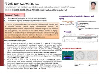 侯文琪 教授 Prof. Wen-Chi Hou
Functionality of protein, peptides, and natural products in vitro/in vivo
ORCID iD:0000-0002-9565-7018 (E-mail: wchou@tmu.edu.tw)
Representative Publications
Research TopicsResearch Topics
ProtocolsProtocols
a. Antioxidant/anti-aging activity in vitro and in vivo
b. Prevention against metabolic syndrome disorders
1. Lin, Y. S., Chen, C. R., Wu, W. H., Wen, C. L., Chang, C. I,* Hou, W. C.* 2015. Anti-a-
glucosidase and anti-dipeptidyl peptidase-IV activities of extracts and purified
compounds from Vitis thunbergii var. taiwaniana. J. Agric. Food Chem. 63, 6393-6401.
2. Lin, S. Y., Huang, G. C., Hsieh, Y. Y., Lin, Y. S., Han, C. H., Wen, C. L., Chang, C. I,* Hou, W.
C.* 2015. Vitis thunbergii var. taiwaniana extracts and purified compounds ameliorate
obesity in high-fat diet-induced obese mice. J. Agric. Food Chem. 63, 9286-9294.
3. Han, C. H., Lin, Y. S., Lee, T. L., Liang, H. J.,* and Hou, W. C.* 2014. Asn-Trp dipeptides
improve the oxidative stress and learning dysfunctions in D-galactose-induced BALB/c
mice. Food & Funct. 5, 2228-2236.
4. Han, C. H., Lin, Y. F., Lin, Y. S., Lee, T. L., Huang, W. J., Lin, S. Y.*, and Hou, W. C.* 2014.
Effects of yam tuber protein, dioscorin, on attenuating oxidative status and learning
dysfunction in D-galactose-induced BALB/c mice. Food Chem. Toxicol. 65, 356-363.
5. Han, C. H., Liu, J. C., Fang, S. U., and Hou, W. C.* 2013. Antioxidant activities of the
synthesized thiol-contained peptides derived from computer-aided pepsin hydrolysis of
yam tuber storage protein, dioscorin. Food Chem.138, 923-930.
DD-galactose-induced oxidative damage and-galactose-induced oxidative damage and
agingaging
Control : galactose-
induced
Blank: untreated
one
 