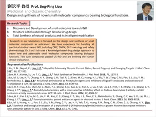 劉景平 教授 Prof. Jing-Ping Liou
Medicinal and Organic Chemistry
Design and synthesis of novel small molecular compounds bearing biological functions.
Research TopicsResearch Topics
Representative Publications
a. Discovery and Development of small molecules towards IND
b. Structure optimization through rational drug design
c. Total Synthesis of natural products and its intelligent modification
1.Liu, Y. M.; Nepali, K.; Liou, J. P.* Idiopathic Pulmonary Fibrosis: Current Status, Recent Progress, and Emerging Targets. J. Med. Chem.
2017, 60, 527-553.
2.Lee, H. Y.; Kumar, S.; Lin, T. C.; Liou, J. P.* Total Synthesis of Denbinobin. J. Nat. Prod. 2016, 79, 1170-3.
3.Lai, M. J.; Lee, H. Y.; Chuang, H. Y.; Chang, L. H.; Tsai, A. C.; Chen, M. C.; Huang, H. L.; Wu, Y. W.; Teng, C. M.; Pan, S. L.; Liu, Y. M.;
Mehndiratta, S.; Liou, J. P.* N-Sulfonyl-aminobiaryls as Antitubulin Agents and Inhibitors of Signal Transducers and Activators of
Transcription 3 (STAT3) Signaling. J. Med. Chem. 2015, 58, 6549-58.
4.Lee, H. Y.; Tsai, A. C.; Chen, M. C.; Shen, P. J.; Cheng, Y. C.; Kuo, C. C.; Pan, S. L.; Liu, Y. M.; Liu, J. F.; Yeh, T. K.; Wang, J. C.; Chang, C. Y.;
Chang, J. Y.*; Liou, J. P.* Azaindolylsulfonamides, with a more selective inhibitory effect on histone deacetylase 6 activity, exhibit
antitumor activity in colorectal cancer HCT116 cells. J. Med. Chem. 2014, 57, 4009-22.
5.Lee, H. Y.; Pan S. L;Su, M. C., Liu, Y. M.; Kuo, C. C.; Chang, Y. T.; Wu, J. S.; Nien, C. Y.; Mehndiratta, S.; Chang, C. Y; Wu, S. Yi.;Lai, M. J.;
Chang, J. Y.*; Liou, J. P.* Furanylazaindoles: potent anticancer agents in vitro and in vivo. J. Med. Chem. 2013, 56, 8008-8018.
6.Lai, M. J.; Huang, H. L.; Pan, S. L.; Liu, Y. M,; Peng, C. Y.; Lee, H. Y.; Yeh, T. K.; Huang, P. H.; Teng, C. M.; Chen, C. S.; Chuang, H. Y.; Liou,
J. P.* Synthesis and biological evaluation of 1-arylsulfonyl-5-(N-hydroxyacrylamide)indoles as potent histone deacetylase inhibitors
with antitumor activity in vivo. J. Med. Chem. 2012, 55, 3777-3791.
Research in our laboratory is focused on the design and synthesis of small
molecular compounds as anticancer. We have experience for handling all
preclinical studies toward IND, including CMC, DMPK, GLP toxicology and safety
pharmacology. Dr. Liou’s lab uses a knowledge-based drug design approach to
create new and patentable small molecular compounds bearing biological
functions. Two such compounds passed US IND and are entering the human
clinical trials phase.
Research in our laboratory is focused on the design and synthesis of small
molecular compounds as anticancer. We have experience for handling all
preclinical studies toward IND, including CMC, DMPK, GLP toxicology and safety
pharmacology. Dr. Liou’s lab uses a knowledge-based drug design approach to
create new and patentable small molecular compounds bearing biological
functions. Two such compounds passed US IND and are entering the human
clinical trials phase.
 