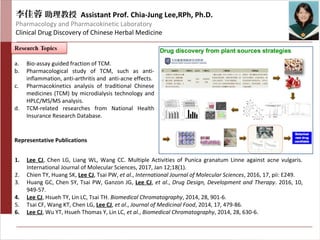 李佳蓉 助理教授 Assistant Prof. Chia-Jung Lee,RPh, Ph.D.
Pharmacology and Pharmacokinetic Laboratory
Clinical Drug Discovery of Chinese Herbal Medicine
a. Bio-assay guided fraction of TCM.
b. Pharmacological study of TCM, such as anti-
inflammation, anti-arthritis and anti-acne effects.
c. Pharmacokinetics analysis of traditional Chinese
medicines (TCM) by microdialysis technology and
HPLC/MS/MS analysis.
d. TCM-related researches from National Health
Insurance Research Database.
Representative Publications
1. Lee CJ, Chen LG, Liang WL, Wang CC. Multiple Activities of Punica granatum Linne against acne vulgaris.
International Journal of Molecular Sciences, 2017, Jan 12;18(1).
2. Chien TY, Huang SK, Lee CJ, Tsai PW, et al., International Journal of Molecular Sciences, 2016, 17, pii: E249.
3. Huang GC, Chen SY, Tsai PW, Ganzon JG, Lee CJ, et al., Drug Design, Development and Therapy. 2016, 10,
949-57.
4. Lee CJ, Hsueh TY, Lin LC, Tsai TH. Biomedical Chromatography, 2014, 28, 901-6.
5. Tsai CF, Wang KT, Chen LG, Lee CJ, et al., Journal of Medicinal Food, 2014, 17, 479-86.
6. Lee CJ, Wu YT, Hsueh Thomas Y, Lin LC, et al., Biomedical Chromatography, 2014, 28, 630-6.
 