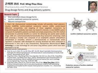 許明照 教授 Prof. Ming-Thau Sheu
Pharmaceutics and Pharmaceutical Science
Drug dosage forms and drug delivery systems
Research TopicsResearch Topics
Representative Publications
a. Oral controlled release dosage forms
b. Lecithin-stabilized nanocarrier systems
c. Albumin nanoparticles
In Sheu’s lab, phamaceutical nanotechnology includes self-assembly mixed polymeric
micelles (SAMPM), lecithin-stabilized nanocarrier systems (LSNS), protein-based
(Albumin) nanoparticles, and targeting of those pegylated nanocarriers by
bispecific/trispecific antibody have been my research’s interests. A new SAMPM system
composed of amphiphilic polymers and lipids and simply prepared by a thin-film method
demonstrates its potential benefit as a carrier for delivering two poorly water-soluble
drugs. LSNS are a pharmaceutically/nutraceutically drug nanocarrier comprising a lipid
shell enclosing a micellar core composed of an amphiphilic polymer with/without
phospholipid or emulsifier, wherein a pharmaceutically or nutraceutically active
ingredient is disposed. LSNS developed for carrying docetaxel has been conducted to
demonstrate in vitro and in vivo characteristics. Nanoparticle albumin-bound (Nab)-
technology is a new technology for anti-cancer drug delivery system which have been
developed in my lab.
In Sheu’s lab, phamaceutical nanotechnology includes self-assembly mixed polymeric
micelles (SAMPM), lecithin-stabilized nanocarrier systems (LSNS), protein-based
(Albumin) nanoparticles, and targeting of those pegylated nanocarriers by
bispecific/trispecific antibody have been my research’s interests. A new SAMPM system
composed of amphiphilic polymers and lipids and simply prepared by a thin-film method
demonstrates its potential benefit as a carrier for delivering two poorly water-soluble
drugs. LSNS are a pharmaceutically/nutraceutically drug nanocarrier comprising a lipid
shell enclosing a micellar core composed of an amphiphilic polymer with/without
phospholipid or emulsifier, wherein a pharmaceutically or nutraceutically active
ingredient is disposed. LSNS developed for carrying docetaxel has been conducted to
demonstrate in vitro and in vivo characteristics. Nanoparticle albumin-bound (Nab)-
technology is a new technology for anti-cancer drug delivery system which have been
developed in my lab.
1. Jhan HJ, Liu JJ, Chen YC, Liu DZ, Sheu MT, Ho HO. Novel injectable thermosensitive
hydrogels for delivering Hyaluronic acid-doxorubucin nanocomplexes to locally treat
tumors. Nanomedicine-UK. 2015.
2. Ying-Chen Chen, Ray-Neng Chen, Hua-Jing Jhan, Der-Zen Liu, Hsiu-O Ho, Yong Mao,
Joachim Kohn, and Ming-Thau Sheu, (2015). Development and characterization of
acellular extracellular matrix scaffolds from porcine menisci for use in cartilage
tissue engineering. Tissue Eng. 21(9):971-986.
3. Ying-Chen Chen, Chia-Yu Su, Hua-Jun Jhan, Hsiu-O Ho, Ming-Thau Sheu (2015).
Physical characterization and in vivo pharmacokinetic study of self-assembling
amphotericin B-loaded lecithin-based mixed polymeric micelles. Int. J. Nanomed.
10:7265–7274.
 