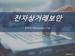전자상거래보안
- 블록체인(Blockchain) 기술 -
NGMS Lab.
2017. 06. 15.
안예찬
 