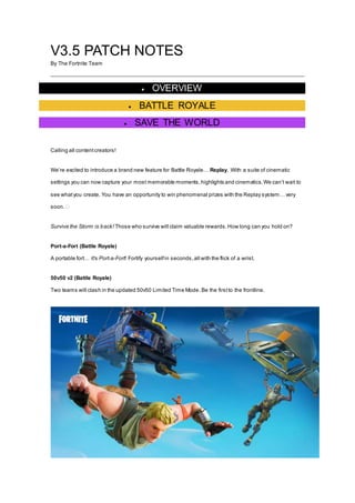 V3.5 PATCH NOTES
By The Fortnite Team
 OVERVIEW
 BATTLE ROYALE
 SAVE THE WORLD
Calling all contentcreators!
We’re excited to introduce a brand new feature for Battle Royale… Replay. With a suite of cinematic
settings you can now capture your most memorable moments,highlights and cinematics.We can’t wait to
see whatyou create. You have an opportunity to win phenomenal prizes with the Replay system… very
soon.�
Survive the Storm is back! Those who survive will claim valuable rewards.How long can you hold on?
Port-a-Fort (Battle Royale)
A portable fort… it's Port-a-Fort! Fortify yourselfin seconds,all with the flick of a wrist.
50v50 v2 (Battle Royale)
Two teams will clash in the updated 50v50 Limited Time Mode. Be the firstto the frontline.
 
