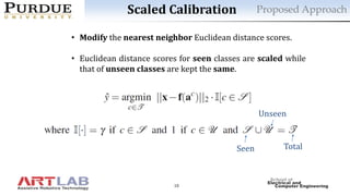 10
Scaled Calibration
• Modify the nearest neighbor Euclidean distance scores.
• Euclidean distance scores for seen classes are scaled while
that of unseen classes are kept the same.
Seen Total
Unseen
Proposed Approach
 