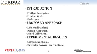 2
Outline
• INTRODUCTION
- Problem Description.
- Previous Work.
- Challenges.
• PROPOSED APPROACH
- Relational Matching.
- Domain Adaptation.
- Scaled Calibration.
• EXPERIMENTAL RESULTS
- Comparative studies.
- Parameter, Convergence results etc.
 