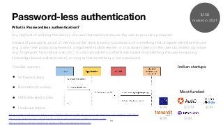 Password-less authentication
What is Passwordless authentication?
Any method of verifying the identity of a user that does not require the user to provide a password.
Instead of passwords, proof of identity can be done based on possession of something that uniquely identiﬁes the user
(e.g. a one-time password generator, a registered mobile device, or a hardware token), or the user’s biometric signature
(e.g. ﬁngerprint, face, retinal scan, etc.). It is also possible to authenticate based on something the user knows (e.g.
knowledge-based authentication), so long as that something is not a password.
https://doubleoctopus.com/blog/how-does-passwordless-authentication-work/
Possible systems:
• Software tokens
• Biometrics scanners
• SMS delivered codes
• Hardware tokens
Indian startups
Most funded
$32M $212M
16
$40M $38M
$22M
https://dzone.com/articles/how-passwordless-authentication-works
https://www.marketsandmarkets.com/Market-Reports/identity-access-management-iam-market-1168.html
$15B
market in 2021
 