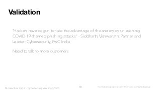 Validation
“Hackers have begun to take the advantage of the anxiety by unleashing
COVID-19-themed phishing attacks.” - Siddharth Vishwanath, Partner and
Leader- Cybersecurity, PwC India
Need to talk to more customers
18 For illustration purposes only - From various media clippings
Momentum Cyber - Cybersecurity Almanac 2020
 