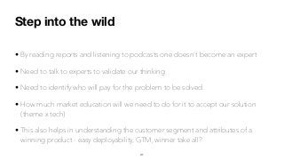 Step into the wild
• By reading reports and listening to podcasts one doesn’t become an expert
• Need to talk to experts to validate our thinking
• Need to identify who will pay for the problem to be solved
• How much market education will we need to do for it to accept our solution
(theme x tech)
• This also helps in understanding the customer segment and attributes of a
winning product - easy deployability, GTM, winner take all?
41
 