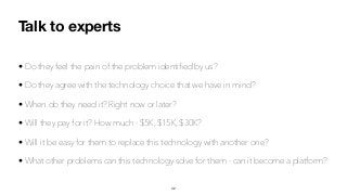Talk to experts
• Do they feel the pain of the problem identiﬁed by us?
• Do they agree with the technology choice that we have in mind?
• When do they need it? Right now or later?
• Will they pay for it? How much - $5K, $15K, $30K?
• Will it be easy for them to replace this technology with another one?
• What other problems can this technology solve for them - can it become a platform?
42
 