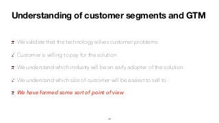 Understanding of customer segments and GTM
We validate that the technology solves customer problems
Customer is willing to pay for the solution
We understand which industry will be an early adopter of the solution
We understand which size of customer will be easiest to sell to
We have formed some sort of point of view
44
 