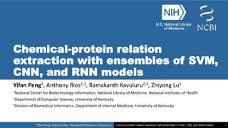 Yifan Peng, Anthony Rios, Ramakanth Kavuluru, Zhiyong Lu Chemical-protein relation extraction with ensembles of SVM, CNN, and RNN models 1
Chemical-protein relation
extraction with ensembles of SVM,
CNN, and RNN models
Yifan Peng1, Anthony Rios1,2, Ramakanth Kavuluru2,3, Zhiyong Lu1
1National Center for Biotechnology Information, National Library of Medicine, National Institutes of Health
2Department of Computer Science, University of Kentucky
3Division of Biomedical Informatics, Department of Internal Medicine, University of Kentucky
 
