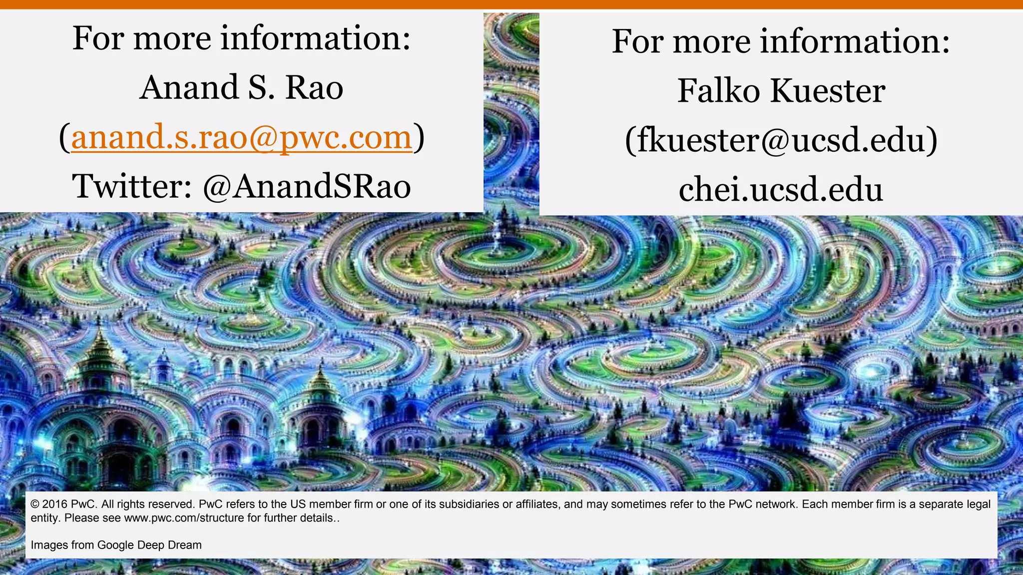 For more information:
Anand S. Rao
(anand.s.rao@pwc.com)
Twitter: @AnandSRao
© 2016 PwC. All rights reserved. PwC refers to the US member firm or one of its subsidiaries or affiliates, and may sometimes refer to the PwC network. Each member firm is a separate legal
entity. Please see www.pwc.com/structure for further details..
Images from Google Deep Dream
For more information:
Falko Kuester
(fkuester@ucsd.edu)
chei.ucsd.edu
 