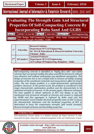 1840
Available online through - http://ijifr.com/searchjournal.aspx
www.ijifr.com
Published On: February 12, 2016
InternationalJournalofInformative&FuturisticResearch ISSN: 2347-1697
Volume 3 Issue 6 February 2016Reviewed Paper
Abstract
Self-compacting concrete is identified as “highly flow able” and stable
concrete that can spread readily into place and fill the formwork without
any vibration and without undergoing any significant segregation. The
design of concrete mix is not a simple task on account of widely varying
properties of the constituent materials and many factors affect its target
value. The mix design problem is a multi-characteristic optimization
problem. However, in the present work, the problem is considered to the
single characteristic optimization problem and the characteristic to be
optimized strength of concrete. In the present paper, Okamora technique
has been applied to obtain optimum of SCC mix design to get the
mechanical and structural strength of concrete and cement is replaced
by GGBS and fine aggregate is replaced by Robo sand and the
experimentation work includes the fresh properties tests on SCC to know
the characteristic behaviour and the hardened properties of SCC is
determined to know the compression strength, split tensile strength,
flexural strength of beams and durability properties.
1. INTRODUCTION
Self-compacting concrete speaks to a standout amongst the hugest advances in solid
innovation for quite a long time. Lacking homogeneity of the cast solid because of poor
Evaluating The Strength Gain And Structural
Properties Of Self-Compacting Concrete By
Incorporating Robo Sand And GGBS
Paper ID IJIFR/ V3/ E6/ 001 Page No. 1840-1853 Subject Area Civil Engineering
Keywords
Mix Design, Self-Compacting Concrete, Robo Sand, Compression Strength,
Flexural Strength, Durability, GGBS
1st
S.Kavitha
Research Scholar,
Department Of Civil Engineering,
Dr. M.G.R Educational & Research Institute University,
Chennai - India
2nd
R.Umadevi
Assistant Professor ,
Department Of Civil Engineering ,
ACS college Of Engineering, Bangalore - India
 