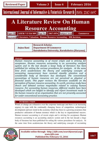 1867
Available online through - http://ijifr.com/searchjournal.aspx
www.ijifr.com
Published On: February 15, 2016
InternationalJournalofInformative&FuturisticResearch ISSN: 2347-1697
Volume 3 Issue 6 February 2016Reviewed Paper
Abstract
Human resource accounting is of recent origin and is striving for
acceptance. Human resources accounting is an accounting analysis
system and in the last decade a large body of literature has been
published for setting the various procedures for analysis. At the same
time from academicians the theory and underlying concepts of
accounting measurement have received sizeable attention and a
considerable body of literature has developed. The conventional
accountings of human resources are not perceived as physical or
financial assets. This paper reviews the literature available on the
perception of human resource accounting. In worth, previous study have
shown and debated various magnitudes related to valuing human
resource. For accounting human resources, different models have been
developed which are helpful to identify and report investment made in
the human resource of an organization that are not presently accounted
for under conventional accounting practice.
1. INTRODUCTION
Winds of change are exhaustive over the corporate landscape and there is an increasing
urgency to cope with the continually changing forces of competition, technological
development and new trend in the economy which has force to a growing awareness that
productive utilization of human resource which is the key to organizational success.
Human resource accounting is of recent origin and is striving for acceptance. Human
resources accounting is an accounting analysis system and in the last decade a large
body of literature has been published for setting the various procedures for analysis. At
the same time from academicians the theory and underlying concepts of accounting
A Literature Review On Human
Resource Accounting
Paper ID IJIFR/ V3/ E6/ 009 Page No. 1867-1876 Subject Area Commerce
Keywords Literature, Valuation, Human Resource Accounting , HR decision,
Anjna Rani
Research Scholar,
Department Of Commerce
Kurukshetra University, Kurukshetra (Haryana)
 