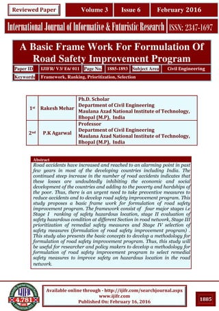 1885
Available online through - http://ijifr.com/searchjournal.aspx
www.ijifr.com
Published On: February 16, 2016
InternationalJournalofInformative&FuturisticResearch ISSN: 2347-1697
Volume 3 Issue 6 February 2016Reviewed Paper
Abstract
Road accidents have increased and reached to an alarming point in past
few years in most of the developing countries including India. The
continued steep increase in the number of road accidents indicates that
these losses are undoubtedly inhibiting the economic and social
development of the countries and adding to the poverty and hardships of
the poor. Thus, there is an urgent need to take preventive measures to
reduce accidents and to develop road safety improvement program. This
study proposes a basic frame work for formulation of road safety
improvement program. The framework consist of four major stages i.e
Stage I ranking of safety hazardous location, stage II evaluation of
safety hazardous condition at different Section in road network, Stage III
prioritization of remedial safety measures and Stage IV selection of
safety measures (formulation of road safety improvement program) .
This study also presents the basic concepts to develop a methodology for
formulation of road safety improvement program. Thus, this study will
be useful for researcher and policy makers to develop a methodology for
formulation of road safety improvement program to select remedial
safety measures to improve safety on hazardous location in the road
network.
A Basic Frame Work For Formulation Of
Road Safety Improvement Program
Paper ID IJIFR/ V3/ E6/ 011 Page No. 1885-1893 Subject Area Civil Engineering
Keywords Framework, Ranking, Prioritization, Selection
1st Rakesh Mehar
Ph.D. Scholar
Department of Civil Engineering
Maulana Azad National Institute of Technology,
Bhopal (M.P), India
2nd P.K Agarwal
Professor
Department of Civil Engineering
Maulana Azad National Institute of Technology,
Bhopal (M.P), India
 