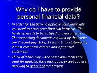 Why do I have to provide personal financial data? In order for the bank to approve your Short Sale, you need to prove your financial hardship.  The hardship needs to be justified and documented.  The supporting documents required by the lender are 2 recent pay stubs, 2 recent bank statements, 2 most recent tax returns and a financial statement. Think of it this way…..the same documents are used for applying for a mortgage, except you are applying to  get out of  a mortgage 