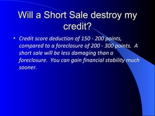 Will a Short Sale destroy my credit? Credit score deduction of 150 - 200 points, compared to a foreclosure of 200 - 300 points.  A short sale will be less damaging than a foreclosure.  You can gain financial stability much sooner. 