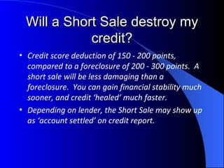 Will a Short Sale destroy my credit? Credit score deduction of 150 - 200 points, compared to a foreclosure of 200 - 300 points.  A short sale will be less damaging than a foreclosure.  You can gain financial stability much sooner, and credit ‘healed’ much faster. Depending on lender, the Short Sale may show up as ‘account settled’ on credit report. 
