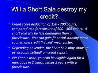 Will a Short Sale destroy my credit? Credit score deduction of 150 - 200 points, compared to a foreclosure of 200 - 300 points.  A short sale will be less damaging than a foreclosure.  You can gain financial stability much sooner, and credit ‘healed’ much faster. Depending on lender, the Short Sale may show up as ‘account settled’ on credit report. Per Fannie Mae, you can be eligible again for a mortgage in 2 years, versus 5 years with a foreclosure. 