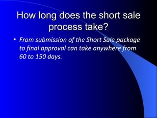 How long does the short sale process take? From submission of the Short Sale package to final approval can take anywhere from 60 to 150 days. 