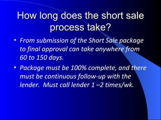 How long does the short sale process take? From submission of the Short Sale package to final approval can take anywhere from 60 to 150 days. Package must be 100% complete, and there must be continuous follow-up with the lender.  Must call lender 1 –2 times/wk. 