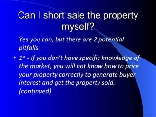 Can I short sale the property myself? Yes you can, but there are 2 potential pitfalls:  1 st  - If you don’t have specific knowledge of the market, you will not know how to price your property correctly to generate buyer interest and get the property sold.  (continued) 