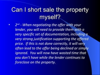 Can I short sale the property myself? 2 nd  - When negotiating the offer with your lender, you will need to provide them with a very specific set of documentation, including a very strong justification supporting the offered price.  If this is not done correctly, it will very often lead to the offer being declined or simply ignored.  You will now have wasted time that you don't have while the lender continues to foreclose on the property. 