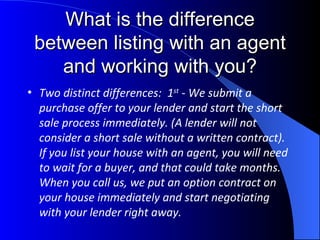 What is the difference between listing with an agent and working with you? Two distinct differences:  1 st  - We submit a  purchase offer to your lender and start the short sale process immediately. (A lender will not consider a short sale without a written contract).  If you list your house with an agent, you will need to wait for a buyer, and that could take months. When you call us, we put an option contract on your house immediately and start negotiating with your lender right away. 