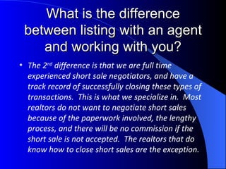What is the difference between listing with an agent and working with you? The 2 nd  difference is that we are full time experienced short sale negotiators, and have a track record of successfully closing these types of transactions.  This is what we specialize in.  Most realtors do not want to negotiate short sales because of the paperwork involved, the lengthy process, and there will be no commission if the short sale is not accepted.  The realtors that do know how to close short sales are the exception. 