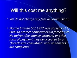 Will this cost me anything? We do not charge any fees or commissions.  Florida Statute 501.1377 was passed Oct 1, 2008 to protect homeowners in foreclosure.  No upfront fee, money, property or other form of payment may be accepted by a “foreclosure consultant” until all services are completed   