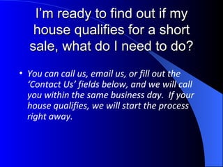 I’m ready to find out if my house qualifies for a short sale, what do I need to do? You can call us, email us, or fill out the ‘Contact Us’ fields below, and we will call you within the same business day.  If your house qualifies, we will start the process right away. 