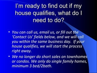 I’m ready to find out if my house qualifies, what do I need to do? You can call us, email us, or fill out the ‘Contact Us’ fields below, and we will call you within the same business day.  If your house qualifies, we will start the process right away. We no longer do short sales on townhomes or condos. We only do single family homes, minimum 3 bed/2bath. 