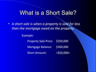 What is a Short Sale? A short sale is when a property is sold for less than the mortgage owed on the property. Property Sale Price: $250,000 Mortgage Balance: $300,000 Short Amount: <$50,000> Example: 