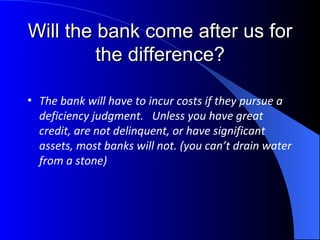 Will the bank come after us for the difference? The bank will have to incur costs if they pursue a deficiency judgment.  Unless you have great credit, are not delinquent, or have significant assets, most banks will not. (you can’t drain water from a stone)  