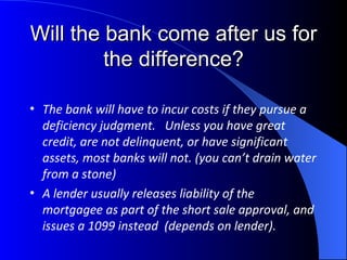 Will the bank come after us for the difference? The bank will have to incur costs if they pursue a deficiency judgment.  Unless you have great credit, are not delinquent, or have significant assets, most banks will not. (you can’t drain water from a stone)  A lender usually releases liability of the mortgagee as part of the short sale approval, and issues a 1099 instead  (depends on lender). 