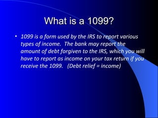 What is a 1099? 1099 is a form used by the IRS to report various types of income.  The bank may report the amount of debt forgiven to the IRS, which you will have to report as income on your tax return if you receive the 1099.  (Debt relief = income) 