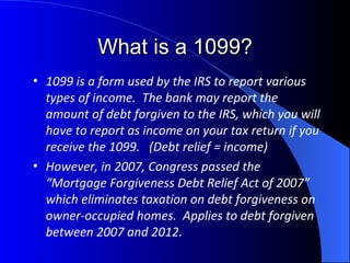 What is a 1099? 1099 is a form used by the IRS to report various types of income.  The bank may report the amount of debt forgiven to the IRS, which you will have to report as income on your tax return if you receive the 1099.  (Debt relief = income) However, in 2007, Congress passed the “Mortgage Forgiveness Debt Relief Act of 2007” which eliminates taxation on debt forgiveness on owner-occupied homes.  Applies to debt forgiven between 2007 and 2012. 