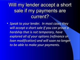 Will my lender accept a short sale if my payments are current? Speak to your lender.  In most cases they will accept a short sale if you can prove a hardship that is not temporary, have explored all of your options (refinance or loan modification) and will soon no longer to be able to make your payments. 