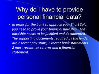 Why do I have to provide personal financial data? In order for the bank to approve your Short Sale, you need to prove your financial hardship.  The hardship needs to be justified and documented.  The supporting documents required by the lender are 2 recent pay stubs, 2 recent bank statements, 2 most recent tax returns and a financial statement. 