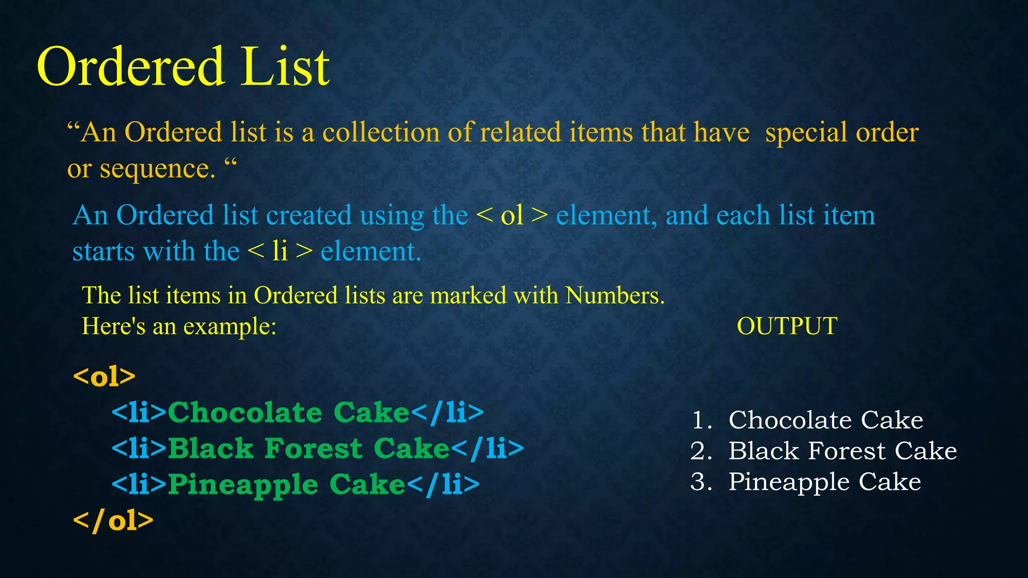 “An Ordered list is a collection of related items that have special order
or sequence. “
Ordered List
An Ordered list created using the < ol > element, and each list item
starts with the < li > element.
The list items in Ordered lists are marked with Numbers.
Here's an example: OUTPUT
<ol>
<li>Chocolate Cake</li>
<li>Black Forest Cake</li>
<li>Pineapple Cake</li>
</ol>
1. Chocolate Cake
2. Black Forest Cake
3. Pineapple Cake
 