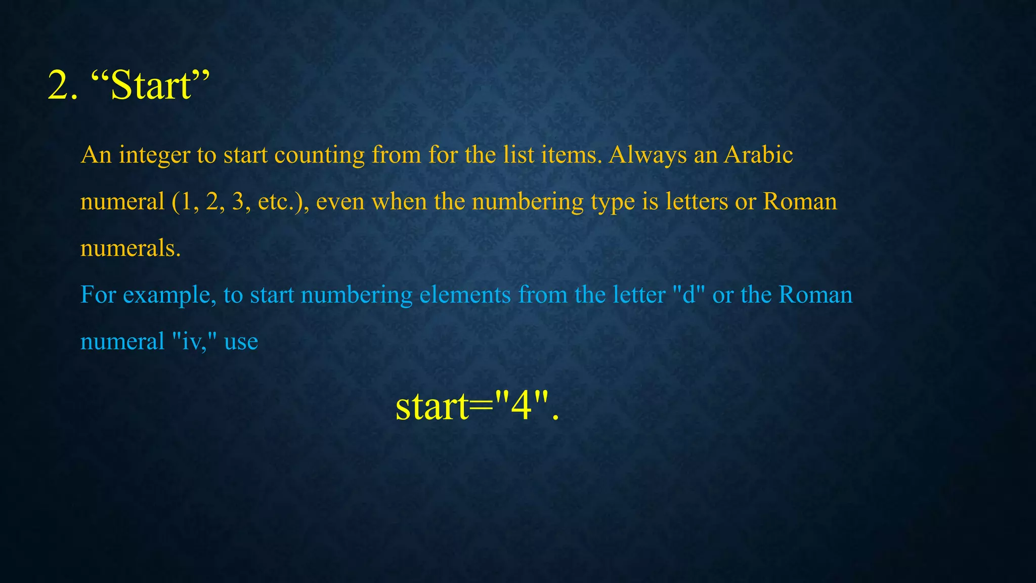 2. “Start”
An integer to start counting from for the list items. Always an Arabic
numeral (1, 2, 3, etc.), even when the numbering type is letters or Roman
numerals.
For example, to start numbering elements from the letter "d" or the Roman
numeral "iv," use
start="4".
 
