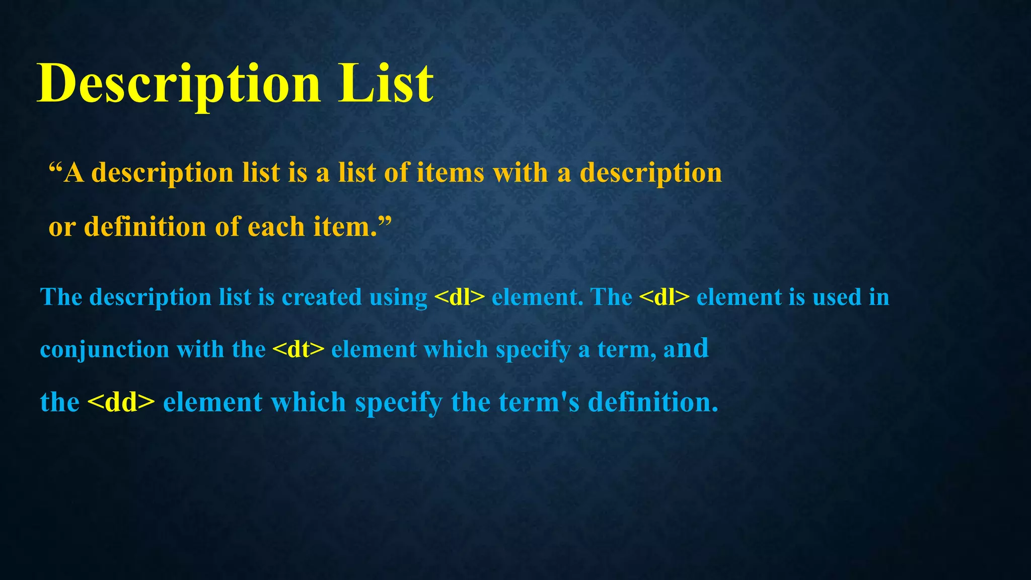 Description List
“A description list is a list of items with a description
or definition of each item.”
The description list is created using <dl> element. The <dl> element is used in
conjunction with the <dt> element which specify a term, and
the <dd> element which specify the term's definition.
 