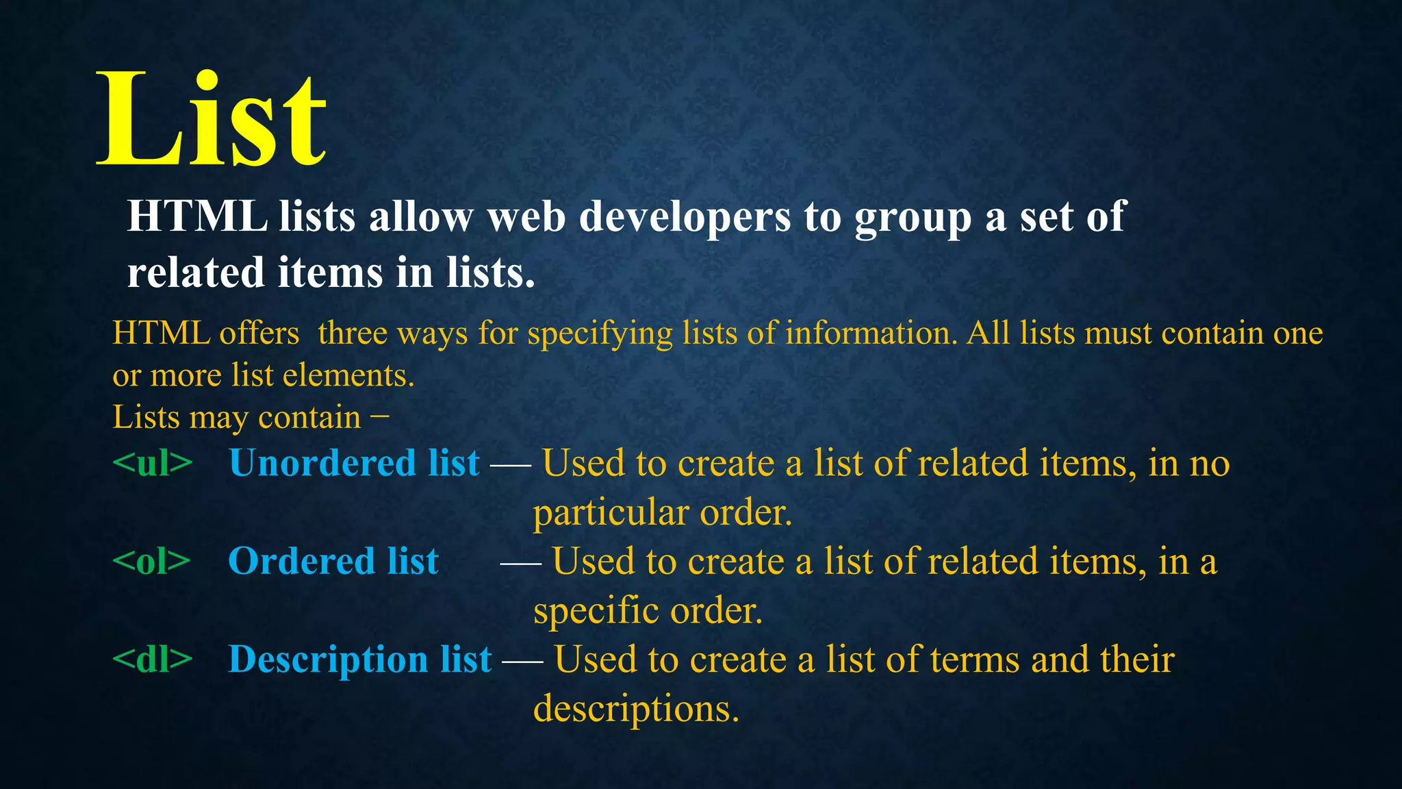 List
HTML offers three ways for specifying lists of information. All lists must contain one
or more list elements.
Lists may contain −
<ul> Unordered list — Used to create a list of related items, in no
particular order.
<ol> Ordered list — Used to create a list of related items, in a
specific order.
<dl> Description list — Used to create a list of terms and their
descriptions.
HTML lists allow web developers to group a set of
related items in lists.
 